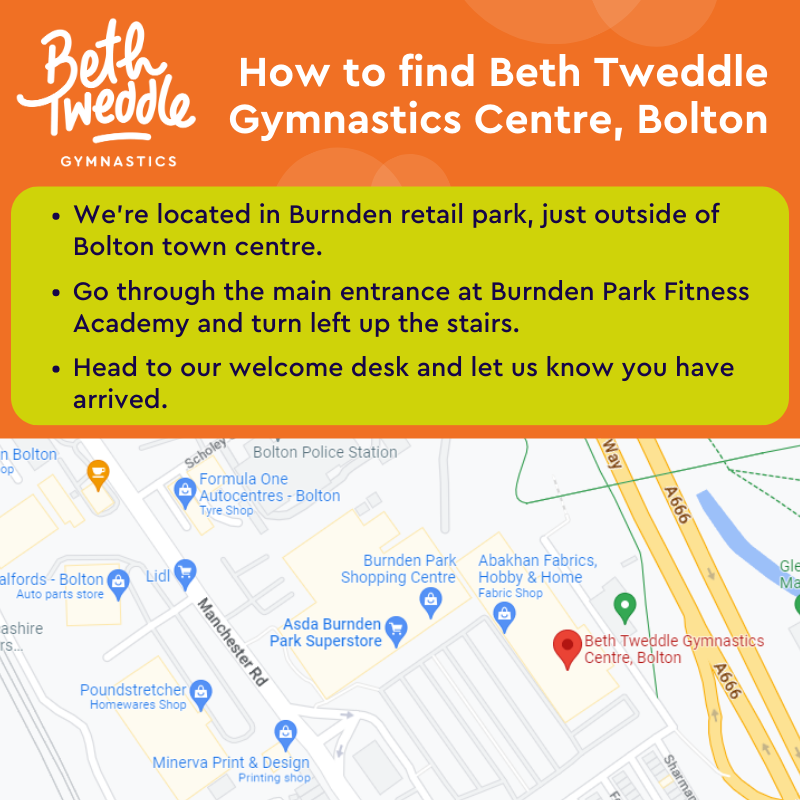 How to find Beth Tweddle Gymnastics Centre, Bolton. We’re located in Burnden retail park,  just outside of Bolton town centre. Go through the main entrance at Burnden Park Fitness Academy  and turn left up the stairs. Head to our welcome desk and let us know you have arrived.