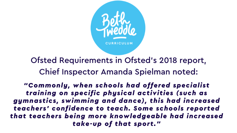 Ofsted Requirements in Ofsted’s 2018 report, Chief Inspector Amanda Spielman noted: “Commonly, when schools had offered specialist training on specific physical activities (such as gymnastics, swimming and dance), this had increased teachers’ confidence to teach. Some schools reported that teachers being more knowledgeable had increased take-up of that sport.”