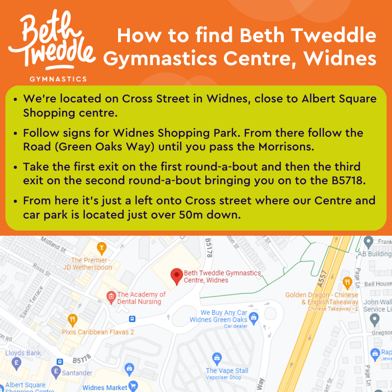 How to find Beth Tweddle Gymnastics Centre, Widnes. We're located on Cross Street in Widnes, close to Albert Square Shopping centre. Follow signs for Widnes Shopping Park. From there follow the Road (Green Oaks Way) until you pass the Morrisons.   Take the first exit on the first round-a-bout and then the third exit on the second round-a-bout bringing you on to the B5718.   From here it’s just a left onto Cross street where our Centre and car park is located just over 50m away
